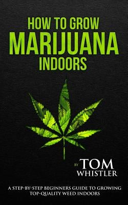 How to Grow Marijuana: Indoors - A Step-by-Step Beginner's Guide to Growing Top-Quality Weed Indoors (Volume 1) by Whistler, Tom