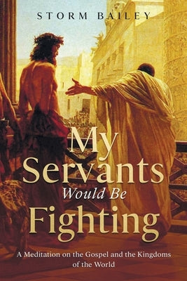My Servants Would Be Fighting: A Meditation on the Gospel and the Kingdoms of the World by Bailey, Storm