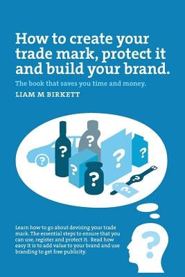 How to Create a Trade Mark, Protect it and Build your Brand: Liam Birkett by Liam M. Birkett