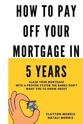 How To Pay Off Your Mortgage In 5 Years: Slash your mortgage with a proven system the banks don't want you to know about by Morris, Natali