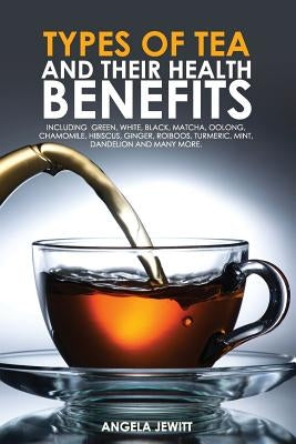 Types of Tea and Their Health Benefits Including Green, White, Black, Matcha, Oolong, Chamomile, Hibiscus, Ginger, Roiboos, Turmeric, Mint, Dandelion Paperback Whytbank Publishing