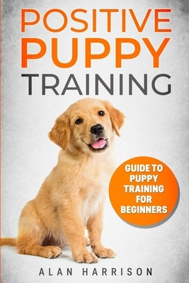 Positive Puppy Training: Guide To Puppy Training For Beginners (Step By Step Positive Approach For Dog Training, Puppy House Training, Puppy Tr by Harrison, Alan