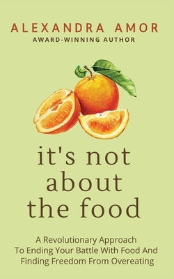 It's Not About The Food: A Revolutionary Approach To Ending Your Battle With Food And Finding Freedom From Overeating by Amor, Alexandra