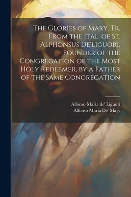 The Glories of Mary, Tr. From the Ital. of St. Alphonsus De'liguori, Founder of the Congregation of the Most Holy Redeemer, by a Father of the Same Co Paperback Legare Street Press