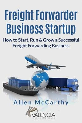 Freight Forwarder Business Startup: How to Start, Run & Grow a Successful Freight Forwarding Business by McCarthy, Allen