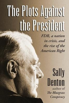 The Plots Against the President: FDR, A Nation in Crisis, and the Rise of the American Right by Denton, Sally