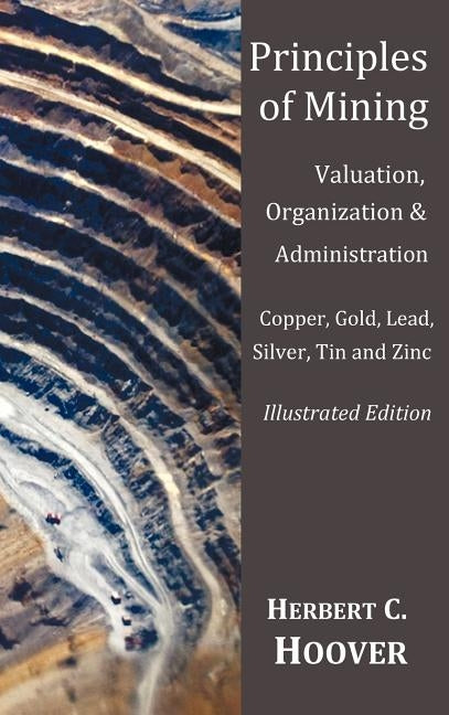Principles of Mining - (With index and illustrations)Valuation, Organization and Administration. Copper, Gold, Lead, Silver, Tin and Zinc. by Hoover, Herbert C.