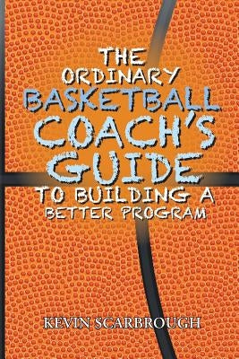 The Ordinary Basketball Coach's Guide to Building a Better Program by Scarbrough, Kevin