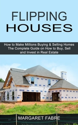 Flipping Houses: How to Make Millions Buying & Selling Homes (The Complete Guide on How to Buy, Sell and Invest in Real Estate) by Fabre, Margaret