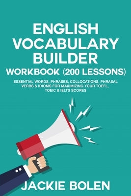 English Vocabulary Builder Workbook (200 Lessons): Essential Words, Phrases, Collocations, Phrasal Verbs & Idioms for Maximizing your TOEFL, TOEIC & I by Bolen, Jackie