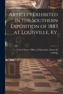 Articles Exhibited in the Southern Exposition of 1883 at Louisville, Ky. by United States Office of Education [