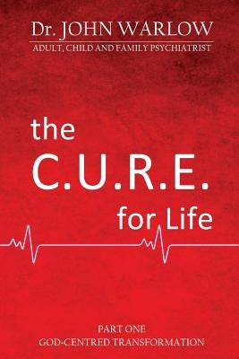 The C.U.R.E. for Life: Part One; God-Centred Transformation by Warlow, John M.