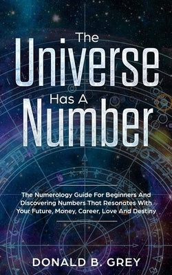 The Universe Has A Number: The Numerology Guide For Beginners And Discovering Numbers That Resonates With Your Future, Money, Career, Love And De by Grey, Donald B.