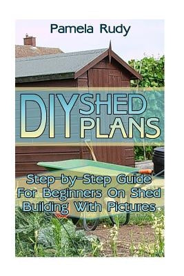DIY Shed Plans: Step-by-Step Guide For Beginners On Shed Building With Pictures: (Household Hacks, DIY Projects, DIY Crafts, Wood Pall by Rudy, Pamela