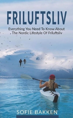 Friluftsliv: Everything You Need To Know About The Nordic Lifestyle Of Friluftsliv by Bakken, Sofie