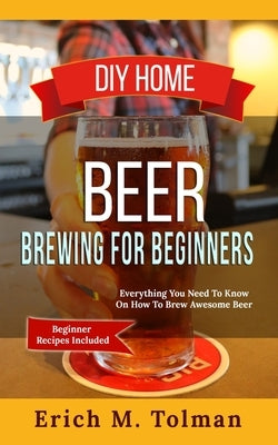 DIY Home Beer Brewing For Beginners: Everything You Need To Know On How To Brew Awesome Beer (Beginner Recipes Included) by Tolman, Erich M.
