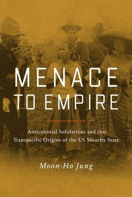 Menace to Empire: Anticolonial Solidarities and the Transpacific Origins of the Us Security State Volume 63 Paperback University of California Press