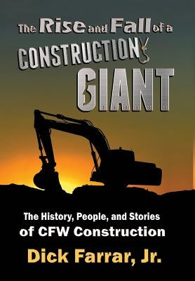 The Rise and Fall of a Construction Giant: The History, People, and Stories of CFW Construction by Farrar, Dick, Jr.