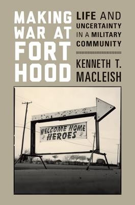 Making War at Fort Hood: Life and Uncertainty in a Military Community by MacLeish, Kenneth T.