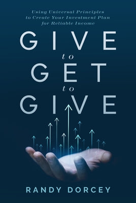 Give to Get to Give: Using Universal Principles to Create Your Investment Plan for Reliable Income by Dorcey, Randy