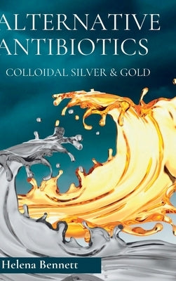 Natural Antibiotics - Colloidal Siver and Gold: The Healing Properties of Colloidal Silver and Gold by Bennett, Helena