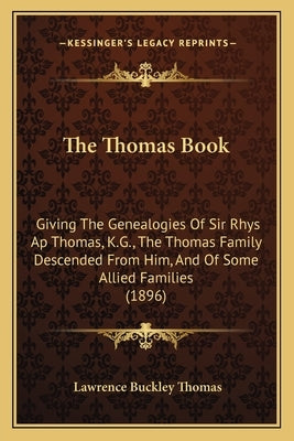 The Thomas Book: Giving The Genealogies Of Sir Rhys Ap Thomas, K.G., The Thomas Family Descended From Him, And Of Some Allied Families by Thomas, Lawrence Buckley