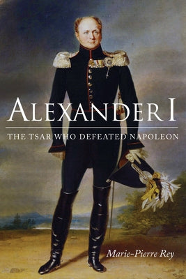 Alexander I: The Tsar Who Defeated Napoleon by Rey, Marie-Pierre
