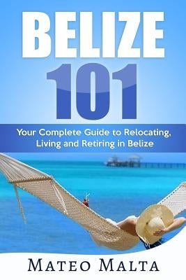 Belize 101: Your Complete Guide to Relocating, Living and Retiring in Belize Paperback Independently Published