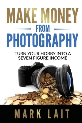 Make Money From Photography: Turn Your Hobby Into a Seven Figure Income by Lait, Mark