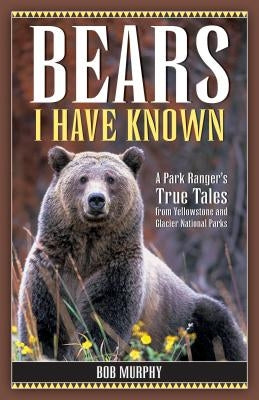 Bears I Have Known: A Park Ranger's True Tales from Yellowstone & Glacier National Parks by Murphy, Bob