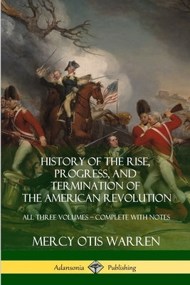 History of the Rise, Progress, and Termination of the American Revolution: All Three Volumes - Complete with Notes by Warren, Mercy Otis