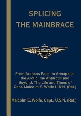 Splicing the Mainbrace: From Aranas Pass, to Annapolis, the Arctic, the Antarctic and Beyond, the Life and Times of Capt. Malcolm E. Wolfe U.S by Wolfe, Malcolm E.