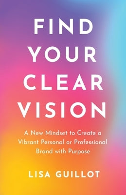 Find Your Clear Vision: A New Mindset to Create a Vibrant Personal or Professional Brand with Purpose by Guillot, Lisa