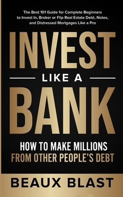 Invest Like a Bank: How to Make Millions From Other People's Debt.: The Best 101 Guide for Complete Beginners to Invest In, Broker or Flip by Blast, Beaux