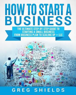 How to Start a Business: The Ultimate Step-By-Step Guide to Starting a Small Business from Business Plan to Scaling up + LLC by Shields, Greg