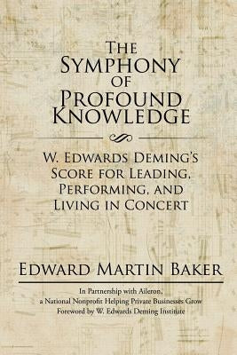 The Symphony of Profound Knowledge: W. Edwards Deming's Score for Leading, Performing, and Living in Concert by Baker, Edward Martin