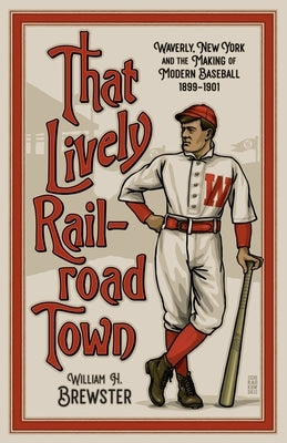 That Lively Railroad Town: Waverly, New York and the Making of Modern Baseball, 1899-1901 by Brewster, William H.