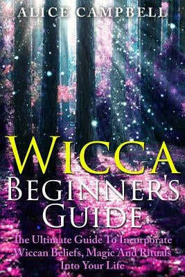 Wicca Beginner's Guide: The Ultimate Guide To Incorporate Wiccan Beliefs, Magic And Rituals Into Your Life by Campbell, Alice