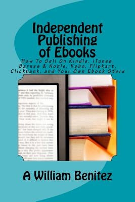 Independent Publishing of Ebooks: How To Sell On Kindle, iTunes, Barnes & Noble, Kobo, Flipkart, Clickbank, and Your Own Ebook Store by Benitez, A. William