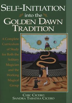 Self-Initiation Into the Golden Dawn Tradition: A Complete Curriculum of Study for Both the Solitary Magician and the Working Magical Group by Cicero, Chic