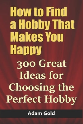 How to Find a Hobby That Makes You Happy: 300 Great Ideas for Choosing the Perfect Hobby by Gold, Adam