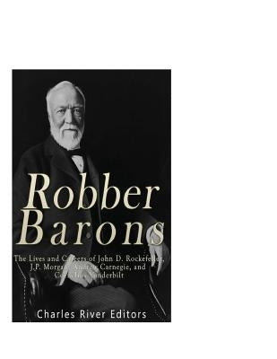 Robber Barons: The Lives and Careers of John D. Rockefeller, J.P. Morgan, Andrew Carnegie, and Cornelius Vanderbilt by Charles River Editors