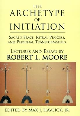 The Archetype of Initiation: Sacred Space, Ritual Process, and Personal Transformation by Moore, Robert L.