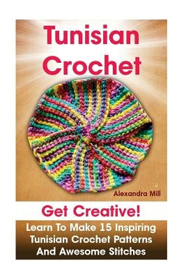 Tunisian Crochet: Get creative! Learn to Make 15 Inspiring Tunisian Crochet Patterns and Awesome Stitches: (Tunisian Crochet, How To Cro by Mill, Alexandra