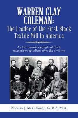 Warren Clay Coleman: the Leader of the First Black Textile Mill in America: A Clear Unsung Example of Black Enterprise/Capitalism After the by McCullough B. a. M. a., Norman J., Sr.