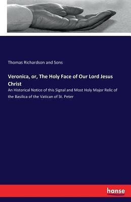 Veronica, or, The Holy Face of Our Lord Jesus Christ: An Historical Notice of this Signal and Most Holy Major Relic of the Basilica of the Vatican of by Richardson and Sons, Thomas