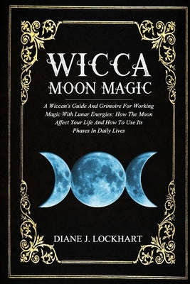 Wicca Moon Magic: A Wiccan's Guide And Grimoire For Working Magic With Lunar Energies: How The Moon Affect Your Life And How To Use Its by Lockhart, Diane J.