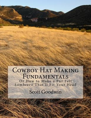 Cowboy Hat Making Fundamentals: Or How to Make a Fur Felt Sombrero That'll Fit Your Head by Goodwin, Scott Edward