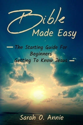 Bible Made Easy: The Starting Guide For Beginners Getting To Know Jesus Christ by Annie, Sarah O.