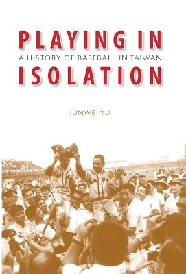 Playing in Isolation: A History of Baseball in Taiwan by Yu, Junwei